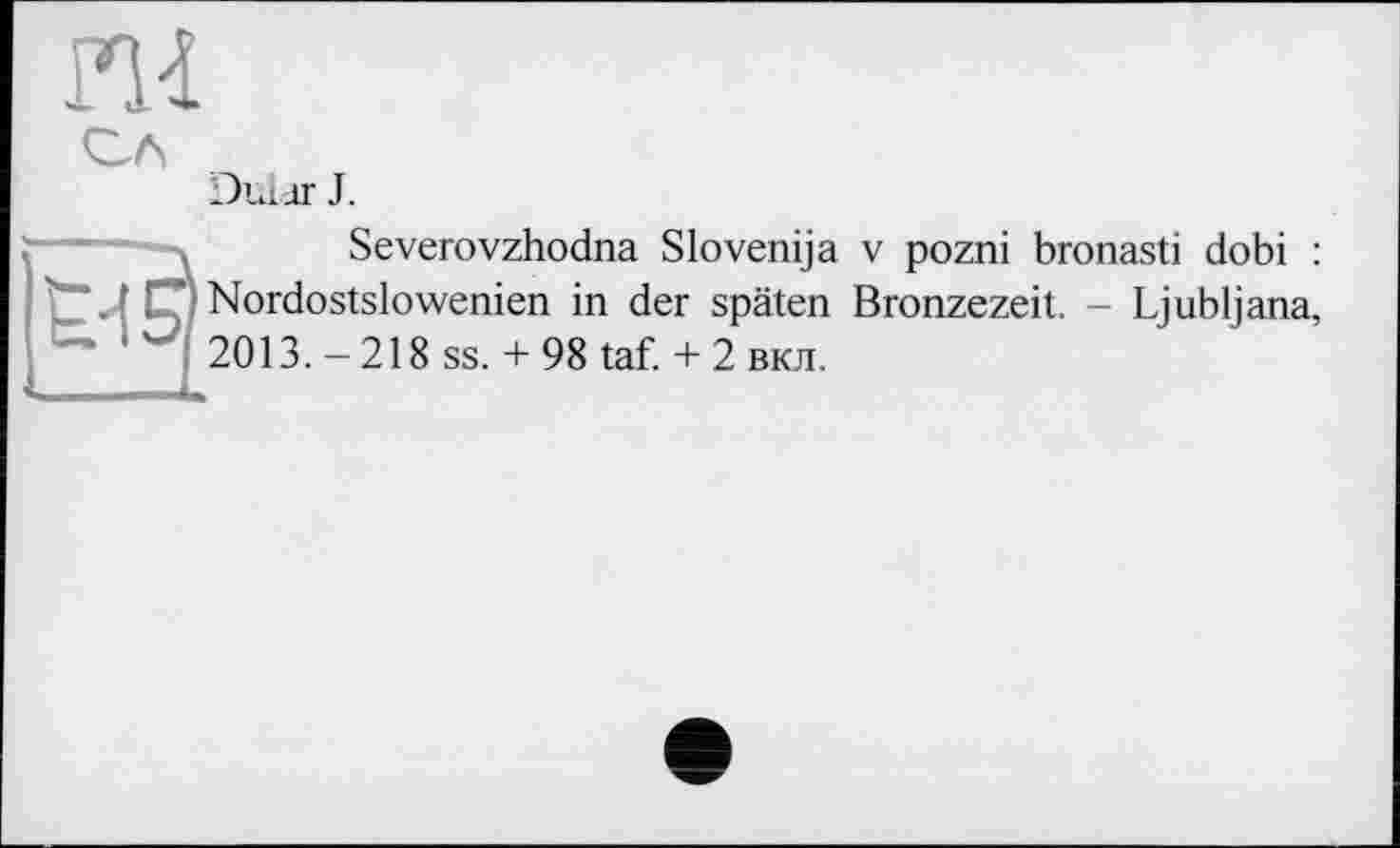 ﻿ш
СЛ	Dular J.
t'ïsj	Severovzhodna Slovenija v pozni bronasti dobi : ’Nordostslowenien in der späten Bronzezeit. - Ljubljana, 2013. - 218 ss. + 98 taf. + 2 вкл.